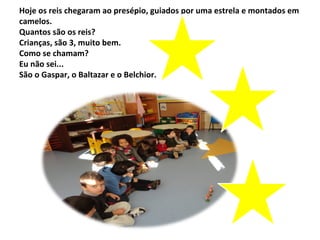 Hoje os reis chegaram ao presépio, guiados por uma estrela e montados em
camelos.
Quantos são os reis?
Crianças, são 3, muito bem.
Como se chamam?
Eu não sei...
São o Gaspar, o Baltazar e o Belchior.
 