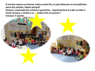 O menino nasceu no inverno, estava muito frio, os pais deitaram-no nas palhinhas
perto dos animais. Sabem porquê?
Porque a respiração dos animais é quentinha... Experimentem lá a pôr as mãos á
frente da boca, e sintam o ar ... Então é frio ou quente ?
Crianças- É quente.
 