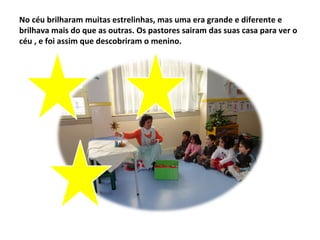 No céu brilharam muitas estrelinhas, mas uma era grande e diferente e
brilhava mais do que as outras. Os pastores sairam das suas casa para ver o
céu , e foi assim que descobriram o menino.
 