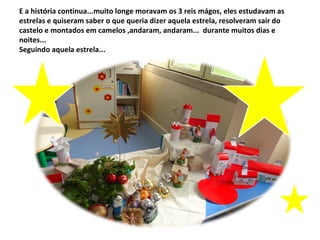 E a história continua...muito longe moravam os 3 reis mágos, eles estudavam as
estrelas e quiseram saber o que queria dizer aquela estrela, resolveram sair do
castelo e montados em camelos ,andaram, andaram... durante muitos dias e
noites...
Seguindo aquela estrela...
 