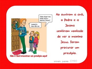 Ao ouvirem a avó,
o Pedro e a
Joana
sentiram vontade
de ver o menino
Jesus. Foram
procurar um
presépio.
Não é fácil encontrar um presépio aqui!

criar para EMRC

 
