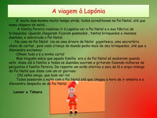 A viagem à Lapónia À  muito mas mesmo muito tempo atrás, todos acreditavam no Pai Natal, até quenuma véspera de natal…A família Pereira resolveu ir à Lapónia ver o Pai Natal e a sua fábrica debrinquedos. Quando chegaram ficaram pasmados , tantos brinquedos e imensosduendes, e sobretudo o Pai Natal.	Na casa do Pai Natal  via-se uma árvore de Natal  gigantesca, uma secretáriacheia de cartas , pois cada criança do mundo pedia mais de dez brinquedos…até que aAlexandra exclamou:	-Olhem todo s é a minha carta!Mas ninguém sabia que aquela família  era a do Pai Natal só souberam quandoeste  disse olá à família e todos os duendes ouviram e gritaram fazendo milhares deperguntas á família Pereira. De repente um avião aterrou e saiu de lá o arqui-inimigodo Pai Natal que disse com um ar glorioso:	- Olá velho amigo, que bom ver-te!       Todos passaram a noite com o Pai Natal até que chegou a hora de ir embora e aAlexandra despediu-se do Pai Natal.Leonor e Támara
