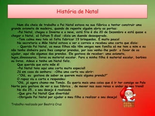 História de NatalNum dia cheio de trabalho o Pai Natal estava na sua fábrica a tentar construir umagrande avioneta de madeira, quando de repente alguém abriu as portas:	-Pai Natal, chegou o Inverno e a neve, está frio é dia 20 de Dezembro e está quase achegar o Natal, só faltam 5 dias! -dizia um duende desesperado.	-Tem calma meu tolo só falta fabricar 19 brinquedos. É muito pouco!	Na secretaria a Mãe Natal estava a ver o correio e recebeu uma carta que dizia:	- Querido Pai Natal, os meus filhos não têm amigos nem família só me tem a mim e eunão tenho dinheiro para lhes comprar prendas, por isso venho-lhe pedir  o favor de osajudar, aqui vão algumas das prendas. Ele gostava de receber: uma avioneta,legos,dinossauros, livros ou material escolar. Para a minha filha é material escolar, barbiesou livros. Adeus e tenha um Natal feliz.	Que querida que esta mãe é!	-Pai Natal tens aqui uma carta muito especial!	Já em casa da senhora: -Olha uma carta vou abrir:	-“Olá, eu  gostava de saber se querem mais alguma prenda?”	O rapaz viu a carta e respondeu:	“Olá, já agora chamo-me Tomás. Eu queria mais uma coisa que é ir ter consigo ao PoloNorte pois gostava de ver a sua fábrica , de mexer nas suas renas e andar no seu trenó!	No dia 25… o seu desejo é realizado	-Que giro Pai Natal! Que divertido!	-Obrigado Pai Natal por ajudar o meu filho a realizar o seu desejo!Trabalho realizado por Beatriz Cruz