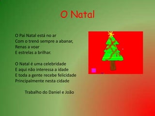 O Natal	O Pai Natal está no ar	Com o trenó sempre a abanar,	Renas a voar	E estrelas a brilhar. O Natal é uma celebridade	E aqui não interessa a idade	E toda a gente recebe felicidade  	Principalmente nesta cidade		Trabalho do Daniel e João 