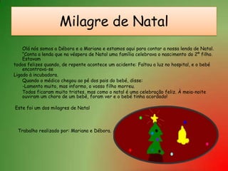 Milagre de NatalOlá nós somos a Débora e a Mariana e estamos aqui para contar a nossa lenda de Natal.	“Conta a lenda que na véspera de Natal uma família celebrava o nascimento do 2º filho. Estavamtodos felizes quando, de repente acontece um acidente: Faltou a luz no hospital, e o bebé encontrava-seLigado à incubadora.	Quando o médico chegou ao pé dos pais do bebé, disse:	-Lamento muito, mas informo, o vosso filho morreu.	Todos ficaram muito tristes, mas como o natal é uma celebração feliz. À meia-noite ouviram um choro de um bebé, foram ver e o bebé tinha acordado!   Este foi um dos milagres de Natal  Trabalho realizado por: Mariana e Débora.   