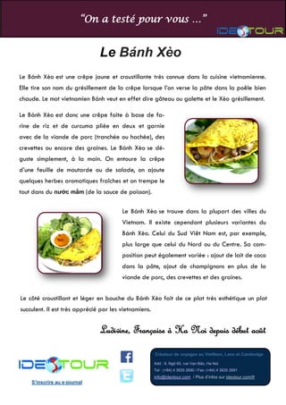“On a testé pour vous …” 
Créateur de voyages au VietNam, Laos et Cambodge 
Add : 9, Ngõ 65, rue Vạn Bảo, Ha Noi Tel : (+84) 4 3935 2690 / Fax: (+84) 4 3935 2691 info@ideotour.com / Plus d’infos sur ideotour.com/fr 
S’inscrire au e-journal 
Le Bánh Xèo 
Ludivine, Française à Ha Noi depuis début août 
Le Bánh Xèo est une crêpe jaune et croustillante très connue dans la cuisine vietnamienne. Elle tire son nom du grésillement de la crêpe lorsque l’on verse la pâte dans la poêle bien chaude. Le mot vietnamien Bánh veut en effet dire gâteau ou galette et le Xèo grésillement. 
Le Bánh Xèo est donc une crêpe faite à base de fa- rine de riz et de curcuma pliée en deux et garnie avec de la viande de porc (tranchée ou hachée), des crevettes ou encore des graines. Le Bánh Xèo se dé- guste simplement, à la main. On entoure la crêpe d’une feuille de moutarde ou de salade, on ajoute quelques herbes aromatiques fraîches et on trempe le tout dans du nước mắm (de la sauce de poisson). 
Le Bánh Xèo se trouve dans la plupart des villes du Vietnam. Il existe cependant plusieurs variantes du Bánh Xèo. Celui du Sud Viêt Nam est, par exemple, plus large que celui du Nord ou du Centre. Sa com- position peut également variée : ajout de lait de coco dans la pâte, ajout de champignons en plus de la viande de porc, des crevettes et des graines. 
Le côté croustillant et léger en bouche du Bánh Xèo fait de ce plat très esthétique un plat succulent. Il est très apprécié par les vietnamiens. 