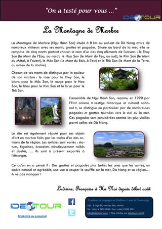 “On a testé pour vous …”
Créateur de voyages au VietNam, Laos et Cambodge
Add : 9, Ngõ 65, rue Vạn Bảo, Ha Noi
Tel : (+84) 4 3935 2690 / Fax: (+84) 4 3935 2691
info@ideotour.com / Plus d’infos sur ideotour.com/fr
S’inscrire au e-journal
La Montagne de Marbre
Ludivine, Française à Ha Noi depuis début août
La Montagne de Marbre (Ngu Hành Son) située à 8 km au sud-est de Dà Nang attire de
nombreux visiteurs avec ses monts, grottes et pagodes. Située au bord de la mer, elle se
compose de cinq monts portant chacun le nom d’un des cinq éléments de l’univers : le Thuy
Son (le Mont de l’Eau, au nord), le Hoa Son (le Mont du Feu, au sud), le Kim Son (le Mont
du Métal, à l’ouest), le Môc Son (le Mont du Bois, à l’est) et le Thô Son (le Mont de la Terre,
au milieu de la chaîne).
Chacun de ses monts de distingue par la couleur
de son marbre : le rose pour le Thuy Son, le
blanc pour le Môc Son, le rouge pour le Hoa
Son, le bleu pour le Kim Son et le brun pour le
Thô Son.
L’ensemble de Ngu Hành Son, reconnu en 1990 par
l’Etat comme « vestige historique et culturel natio-
nal », se distingue en particulier par de nombreuses
pagodes et grottes tournées vers le ciel ou la mer.
Ces pagodes sont considérées comme les plus vieilles
parmi celles de Dà Nang.
Le site est également réputé pour ses objets
d’art en marbre faits par les mains d’or des ar-
tisans de la région. Les articles sont variés : sta-
tues, figurines, bracelets minutieusement taillés
et ciselés, … Ils sont à présent exportés à
l’étranger.
Ce qu’on en a pensé ? : Des grottes et pagodes plus belles les unes que les autres, un
cadre naturel et agréable, une vue à couper le souffle sur la mer, Da Nang et sa région…
A ne pas manquer !
 