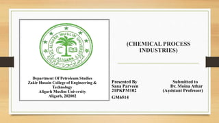 (CHEMICAL PROCESS
INDUSTRIES)
Presented By Submitted to
Sana Parveen Dr. Moina Athar
21PKPM102 (Assistant Professor)
GM6514
Department Of Petroleum Studies
Zakir Husain College of Engineering &
Technology
Aligarh Muslim University
Aligarh, 202002
1
 