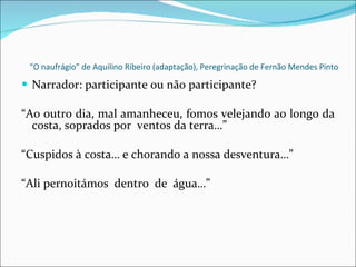 “ O naufrágio” de Aquilino Ribeiro (adaptação), Peregrinação de Fernão Mendes Pinto Narrador: participante ou não participante? “ Ao outro dia, mal amanheceu, fomos velejando ao longo da costa, soprados por  ventos da terra…” “ Cuspidos à costa… e chorando a nossa desventura…” “ Ali pernoitámos  dentro  de  água…” 