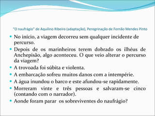 “ O naufrágio” de Aquilino Ribeiro (adaptação), Peregrinação de Fernão Mendes Pinto No início, a viagem decorreu sem qualquer incidente de percurso. Depois de os marinheiros terem dobrado os ilhéus de Anchepisão, algo aconteceu. O que veio alterar o percurso da viagem? A trovoada foi súbita e violenta. A embarcação sofreu muitos danos com a intempérie. A água inundou o barco e este afundou-se rapidamente. Morreram vinte e três pessoas e salvaram-se cinco (contando com o narrador). Aonde foram parar  os sobreviventes do naufrágio? 