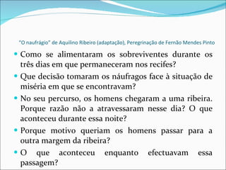 “ O naufrágio” de Aquilino Ribeiro (adaptação), Peregrinação de Fernão Mendes Pinto Como se alimentaram os sobreviventes durante os três dias em que permaneceram nos recifes? Que decisão tomaram os náufragos face à situação de miséria em que se encontravam? No seu percurso, os homens chegaram a uma ribeira. Porque razão não a atravessaram nesse dia? O que aconteceu durante essa noite? Porque motivo queriam os homens passar para a outra margem da ribeira? O que aconteceu enquanto efectuavam essa passagem? 