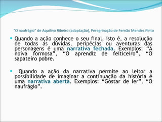 “ O naufrágio” de Aquilino Ribeiro (adaptação), Peregrinação de Fernão Mendes Pinto Quando a ação conhece o seu final, isto é, a resolução de todas as dúvidas, peripécias ou aventuras das personagens é uma  narrativa fechada.  Exemplos: “A noiva formosa”, “O aprendiz de feiticeiro”, “O sapateiro pobre. Quando a ação da narrativa permite ao leitor a possibilidade de imaginar a continuação da história é uma  narrativa aberta . Exemplos: “Gostar de ler”, “O naufrágio”. 