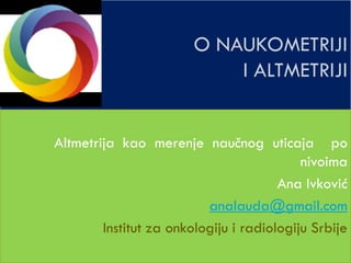 O NAUKOMETRIJI
I ALTMETRIJI
Altmetrija kao merenje naučnog uticaja po
nivoima
Ana Ivković
analauda@gmail.com
Institut za onkologiju i radiologiju Srbije
 
