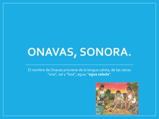 ONAVAS, SONORA.
El nombre de Onavas proviene de la lengua cahita, de las raíces
"ona", sal y "boa", agua; "agua salada".
 