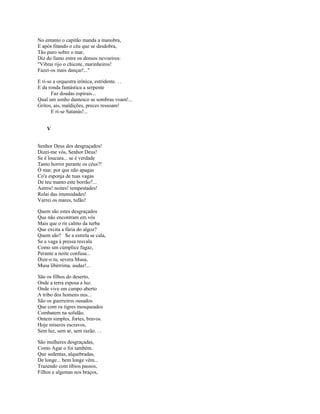 No entanto o capitão manda a manobra,
E após fitando o céu que se desdobra,
Tão puro sobre o mar,
Diz do fumo entre os densos nevoeiros:
"Vibrai rijo o chicote, marinheiros!
Fazei-os mais dançar!..."

E ri-se a orquestra irônica, estridente. . .
E da ronda fantástica a serpente
       Faz doudas espirais...
Qual um sonho dantesco as sombras voam!...
Gritos, ais, maldições, preces ressoam!
       E ri-se Satanás!...


    V


Senhor Deus dos desgraçados!
Dizei-me vós, Senhor Deus!
Se é loucura... se é verdade
Tanto horror perante os céus?!
Ó mar, por que não apagas
Co'a esponja de tuas vagas
De teu manto este borrão?...
Astros! noites! tempestades!
Rolai das imensidades!
Varrei os mares, tufão!

Quem são estes desgraçados
Que não encontram em vós
Mais que o rir calmo da turba
Que excita a fúria do algoz?
Quem são? Se a estrela se cala,
Se a vaga à pressa resvala
Como um cúmplice fugaz,
Perante a noite confusa...
Dize-o tu, severa Musa,
Musa libérrima, audaz!...

São os filhos do deserto,
Onde a terra esposa a luz.
Onde vive em campo aberto
A tribo dos homens nus...
São os guerreiros ousados
Que com os tigres mosqueados
Combatem na solidão.
Ontem simples, fortes, bravos.
Hoje míseros escravos,
Sem luz, sem ar, sem razão. . .

São mulheres desgraçadas,
Como Agar o foi também.
Que sedentas, alquebradas,
De longe... bem longe vêm...
Trazendo com tíbios passos,
Filhos e algemas nos braços,
 