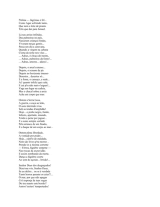 N'alma — lágrimas e fel...
Como Agar sofrendo tanto,
Que nem o leite de pranto
Têm que dar para Ismael.

Lá nas areias infindas,
Das palmeiras no país,
Nasceram crianças lindas,
Viveram moças gentis...
Passa um dia a caravana,
Quando a virgem na cabana
Cisma da noite nos véus ...
... Adeus, ó choça do monte,
... Adeus, palmeiras da fonte!...
... Adeus, amores... adeus!...

Depois, o areal extenso...
Depois, o oceano de pó.
Depois no horizonte imenso
Desertos... desertos só...
E a fome, o cansaço, a sede...
Ai! quanto infeliz que cede,
E cai p'ra não mais s'erguer!...
Vaga um lugar na cadeia,
Mas o chacal sobre a areia
Acha um corpo que roer.

Ontem a Serra Leoa,
A guerra, a caça ao leão,
O sono dormido à toa
Sob as tendas d'amplidão!
Hoje... o porão negro, fundo,
Infecto, apertado, imundo,
Tendo a peste por jaguar...
E o sono sempre cortado
Pelo arranco de um finado,
E o baque de um corpo ao mar...

Ontem plena liberdade,
A vontade por poder...
Hoje... cúm'lo de maldade,
Nem são livres p'ra morrer. .
Prende-os a mesma corrente
— Férrea, lúgubre serpente —
Nas roscas da escravidão.
E assim zombando da morte,
Dança a lúgubre coorte
Ao som do açoute... Irrisão!...

Senhor Deus dos desgraçados!
Dizei-me vós, Senhor Deus,
Se eu deliro... ou se é verdade
Tanto horror perante os céus?!...
Ó mar, por que não apagas
Co'a esponja de tuas vagas
Do teu manto este borrão?
Astros! noites! tempestades!
 