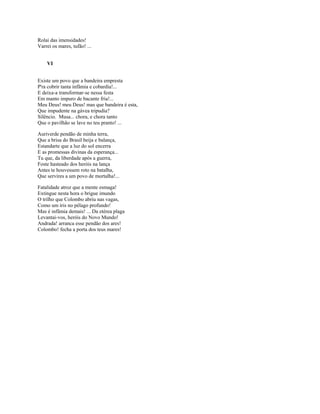Rolai das imensidades!
Varrei os mares, tufão! ...


    VI


Existe um povo que a bandeira empresta
P'ra cobrir tanta infâmia e cobardia!...
E deixa-a transformar-se nessa festa
Em manto impuro de bacante fria!...
Meu Deus! meu Deus! mas que bandeira é esta,
Que impudente na gávea tripudia?
Silêncio. Musa... chora, e chora tanto
Que o pavilhão se lave no teu pranto! ...

Auriverde pendão de minha terra,
Que a brisa do Brasil beija e balança,
Estandarte que a luz do sol encerra
E as promessas divinas da esperança...
Tu que, da liberdade após a guerra,
Foste hasteado dos heróis na lança
Antes te houvessem roto na batalha,
Que servires a um povo de mortalha!...

Fatalidade atroz que a mente esmaga!
Extingue nesta hora o brigue imundo
O trilho que Colombo abriu nas vagas,
Como um íris no pélago profundo!
Mas é infâmia demais! ... Da etérea plaga
Levantai-vos, heróis do Novo Mundo!
Andrada! arranca esse pendão dos ares!
Colombo! fecha a porta dos teus mares!
 