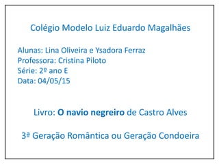Colégio Modelo Luiz Eduardo Magalhães
Alunas: Lina Oliveira e Ysadora Ferraz
Professora: Cristina Piloto
Série: 2º ano E
Data: 04/05/15
Livro: O navio negreiro de Castro Alves
3ª Geração Romântica ou Geração Condoeira
 