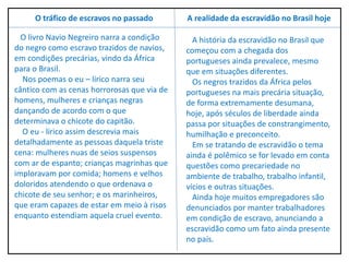 A história da escravidão no Brasil que
começou com a chegada dos
portugueses ainda prevalece, mesmo
que em situações diferentes.
Os negros trazidos da África pelos
portugueses na mais precária situação,
de forma extremamente desumana,
hoje, após séculos de liberdade ainda
passa por situações de constrangimento,
humilhação e preconceito.
Em se tratando de escravidão o tema
ainda é polêmico se for levado em conta
questões como precariedade no
ambiente de trabalho, trabalho infantil,
vícios e outras situações.
Ainda hoje muitos empregadores são
denunciados por manter trabalhadores
em condição de escravo, anunciando a
escravidão como um fato ainda presente
no país.
A realidade da escravidão no Brasil hoje
O livro Navio Negreiro narra a condição
do negro como escravo trazidos de navios,
em condições precárias, vindo da África
para o Brasil.
Nos poemas o eu – lírico narra seu
cântico com as cenas horrorosas que via de
homens, mulheres e crianças negras
dançando de acordo com o que
determinava o chicote do capitão.
O eu - lírico assim descrevia mais
detalhadamente as pessoas daquela triste
cena: mulheres nuas de seios suspensos
com ar de espanto; crianças magrinhas que
imploravam por comida; homens e velhos
doloridos atendendo o que ordenava o
chicote de seu senhor; e os marinheiros,
que eram capazes de estar em meio à risos
enquanto estendiam aquela cruel evento.
O tráfico de escravos no passado
 