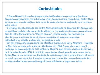 Curiosidades
O Navio Negreiro é um dos poemas mais significativos do romantismo brasileiro.
Enquanto outros poetas como Gonçalves Dias, tomam o índio como herói, Castro Alves
tomou o negro, nada estético, tido como de casta inferior na sociedade, sem nenhum
valor mítico.
A temática social abordada por Castro Alves, explicitada na denúncia dos horrores da
escravidão e na luta pela sua abolição, difere por completo dos tópicos recorrentes na
fase do Ultra-Romantismo ou "Mal do Século", representados por poemas que
abordam, num universo de pessimismo e angústia, os seguintes aspectos:
individualismo, solidão, melancolia, frustração e morte.
Um dos mais conhecidos poemas da literatura brasileira, O Navio Negreiro – Tragédia
no Mar foi concluído pelo poeta em São Paulo, em 1868. Quase vinte anos depois,
portanto, da promulgação da Lei Eusébio de Queirós, que proibiu o tráfico de escravos,
de 4 de setembro de 1850. A proibição, no entanto, não vingou de todo, o que levou
Castro Alves a se empenhar na denúncia da miséria a que eram submetidos os africanos
na cruel travessia oceânica. É preciso lembrar que, em média, menos da metade dos
escravos embarcados nos navios negreiros completavam a viagem com vida.
 