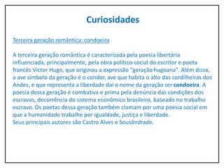 Curiosidades
Terceira geração romântica: condoeira
A terceira geração romântica é caracterizada pela poesia libertária
influenciada, principalmente, pela obra político-social do escritor e poeta
francês Victor Hugo, que originou a expressão "geração hugoana". Além disso,
a ave símbolo da geração é o condor, ave que habita o alto das cordilheiras dos
Andes, e que representa a liberdade daí o nome da geração ser condoeira. A
poesia dessa geração é combativa e prima pela denúncia das condições dos
escravos, decorrência do sistema econômico brasileiro, baseado no trabalho
escravo. Os poetas dessa geração também clamam por uma poesia social em
que a humanidade trabalhe por igualdade, justiça e liberdade.
Seus principais autores são Castro Alves e Sousândrade.
 