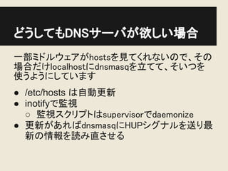 どうしてもDNSサーバが欲しい場合
一部ミドルウェアがhostsを見てくれないので、その
場合だけlocalhostにdnsmasqを立てて、そいつを
使うようにしています
● /etc/hosts は自動更新
● inotifyで監視
  ○ 監視スクリプトはsupervisorでdaemonize
● 更新があればdnsmasqにHUPシグナルを送り最
  新の情報を読み直させる
 