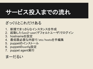 サービス投入までの流れ
ざっくりとこれだけある
1.   新規でまっさらなインスタンスを作成
2.   起動したらec2-user(デフォルトユーザ)でログイン
3.   hostnameを設定
4.   最低限必要な内容で/etc/hostsを手編集
5.   puppetのインストール
6.   puppetのconfig設定
7.   puppet agent実行

まーだるい
 