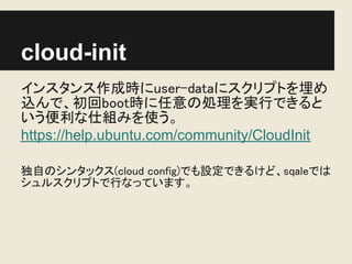 cloud-init
インスタンス作成時にuser-dataにスクリプトを埋め
込んで、初回boot時に任意の処理を実行できると
いう便利な仕組みを使う。
https://help.ubuntu.com/community/CloudInit

独自のシンタックス(cloud config)でも設定できるけど、sqaleでは
シュルスクリプトで行なっています。
 