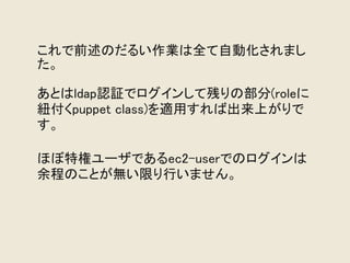 これで前述のだるい作業は全て自動化されまし
た。

あとはldap認証でログインして残りの部分(roleに
紐付くpuppet class)を適用すれば出来上がりで
す。

ほぼ特権ユーザであるec2-userでのログインは
余程のことが無い限り行いません。
 