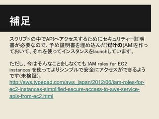 補足
スクリプトの中でAPIへアクセスするためにセキュリティー証明
書が必要なので、予め証明書を埋め込んだ(だけの)AMIを作っ
ておいて、それを使ってインスタンスをlaunchしています。

ただし、今はそんなことをしなくても IAM roles for EC2
instances を使ってよりシンプルで安全にアクセスができるよう
です(未検証)。
http://aws.typepad.com/aws_japan/2012/06/iam-roles-for-
ec2-instances-simplified-secure-access-to-aws-service-
apis-from-ec2.html
 
