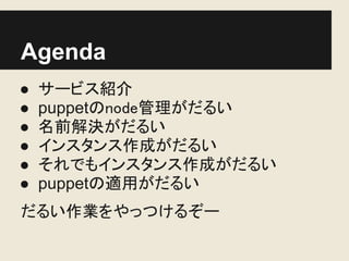 Agenda
●   サービス紹介
●   puppetのnode管理がだるい
●   名前解決がだるい
●   インスタンス作成がだるい
●   それでもインスタンス作成がだるい
●   puppetの適用がだるい
だるい作業をやっつけるぞー
 