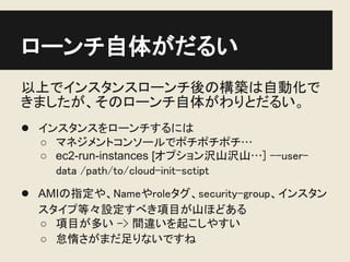 ローンチ自体がだるい
以上でインスタンスローンチ後の構築は自動化で
きましたが、そのローンチ自体がわりとだるい。
● インスタンスをローンチするには
  ○ マネジメントコンソールでポチポチポチ…
  ○ ec2-run-instances [オプション沢山沢山…] --user-
    data /path/to/cloud-init-sctipt
● AMIの指定や、Nameやroleタグ、security-group、インスタン
  スタイプ等々設定すべき項目が山ほどある
  ○ 項目が多い -> 間違いを起こしやすい
  ○ 怠惰さがまだ足りないですね
 
