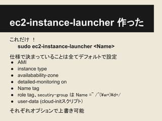 ec2-instance-launcher 作った
これだけ ！
  sudo ec2-instaance-launcher <Name>
仕様で決まっていることは全てデフォルトで設定
●   AMI
●   instance type
●   availabability-zone
●   detailed-monitoring on
●   Name tag
●   role tag、secutiry-group は Name =~ /^(w+)d+/
●   user-data (cloud-initスクリプト)
それぞれオプションで上書き可能
 