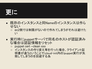更に
● 既存のインスタンスと同Nameのインスタンスは作ら
 せない
 ○ ec2側では制限がないので作れてしまうがそれは避けた
   い
● 実行時にpuppetサーバで同名のホストが認証済み
 な場合は認証情報をリセット
 ○ puppet cert --clean xxx
 ○ インスタンスの作り変え等を行った場合、クライアント証
   明書が違うということで(cloud-init内の)puppet実行が失
   敗してしまうのを回避する為
 