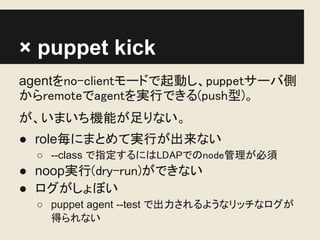 × puppet kick
agentをno-clientモードで起動し、puppetサーバ側
からremoteでagentを実行できる(push型)。
が、いまいち機能が足りない。
● role毎にまとめて実行が出来ない
  ○ --class で指定するにはLDAPでのnode管理が必須
● noop実行(dry-run)ができない
● ログがしょぼい
  ○ puppet agent --test で出力されるようなリッチなログが
    得られない
 