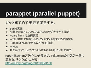 parappet (parallel puppet)
ガッとまてめて実行で楽をする。
●   perlで実装
●   引数で対象インスタンスのName(タグ)を並べて指定
●   --para Num で並列実行
●   --role XXX で特定roleのインスタンスをまとめて指定も
●   --timeout Num でタイムアウトを指定
●   --noop
●   ログがリッチ、且つファイルにもホスト毎に分けて出力

report-ikachanプラグインを使って、ircにgreenのログが一気に
流れる。テンション上がる！
http://mizzy.org/blog/2012/03/31/1/
 