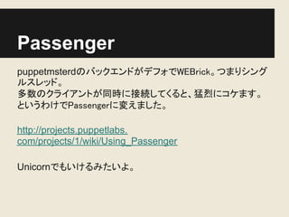 Passenger
puppetmsterdのバックエンドがデフォでWEBrick。つまりシング
ルスレッド。
多数のクライアントが同時に接続してくると、猛烈にコケます。
というわけでPassengerに変えました。

http://projects.puppetlabs.
com/projects/1/wiki/Using_Passenger

Unicornでもいけるみたいよ。
 