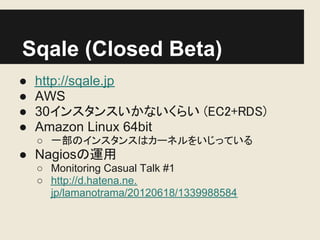 Sqale (Closed Beta)
●   http://sqale.jp
●   AWS
●   30インスタンスいかないくらい (EC2+RDS)
●   Amazon Linux 64bit
    ○ 一部のインスタンスはカーネルをいじっている
● Nagiosの運用
    ○ Monitoring Casual Talk #1
    ○ http://d.hatena.ne.
      jp/lamanotrama/20120618/1339988584
 