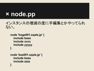× node.pp
インスタンスの増減の度に手編集とかやってられ
ない。
 node 'hoge001.sqale.jp' {
   include base
   include xxxx
   include yyyyy
 }

 node 'baa001.sqale.jp' {
   include base
   include zzzz
 }
 