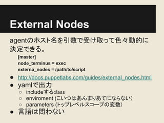 External Nodes
agentのホスト名を引数で受け取って色々動的に
決定できる。
   [master]
   node_terminus = exec
   externa_nodes = /path/to/script
● http://docs.puppetlabs.com/guides/external_nodes.html
● yamlで出力
   ○ includeするclass
   ○ enviroment (こいつはあんまりあてにならない)
   ○ parameters (トップレベルスコープの変数)
● 言語は問わない
 
