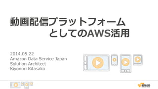 動画配信プラットフォーム
 　 　 　 　としてのAWS活⽤用
2014.05.22
Amazon  Data  Service  Japan
Solution  Architect
Kiyonori  Kitasako
 