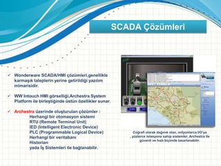 SCADA Çözümleri
 Wonderware SCADA/HMI çözümleri,genellikle
karmaşık taleplerin yerine getirildiği yazılım
mimarisidir.
 WW Intouch HMI görselliği,Archestra System
Platform ile birleştiğinde üstün özellikler sunar.
 Archestra üzerinde oluşturulan çözümler :
Herhangi bir otomasyon sistemi
RTU (Remote Terminal Unit)
IED (Intelligent Electronic Device)
PLC (Programmable Logical Device)
Herhangi bir veritabanı
Historian
yada İş Sistemleri ile bağlanabilir.
Coğrafi olarak dağınık olan, milyonlarca I/O’ya
, yüzlerce istasyona sahip sistemler, Archestra ile
güvenli ve hızlı biçimde tasarlanabilir.
 