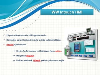WW Intouch HMI
 25 yıldır dünyanın en iyi HMI uygulamasıdır.
 Dünyadaki sanayi tesislerinin üçte birinde kullanılmaktadır.
 Intouch,işletmenizde;
 Üretim Performansını ve Operasyon hızını arttırır,
 Maliyetleri düşürür,
 Riskleri azaltarak, Güvenli şekilde çalışmanızı sağlar...
 