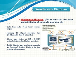  Wonderware Historian, yüksek veri akışı olan saha
verilerini toplamak amacıyla tasarlanmıştır
 Daha hızlı, daha doğru karar vermeyi
sağlar.
 Herhangi bir ölçekli uygulama için
ölçeklenebilir (Esnek mimariler)
 Birden fazla üretim ve HMI / SCADA
sistemlerinden gelen bilgileri birleştirir.
 Ödüllü Wonderware ArchestrA mimarisi
ve ArchestrA System Platform ile tam
entegre çalışmaktadır.
Wonderware Historian
 