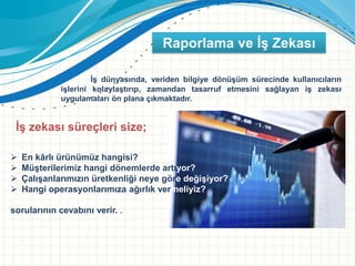 İş dünyasında, veriden bilgiye dönüşüm sürecinde kullanıcıların
işlerini kolaylaştırıp, zamandan tasarruf etmesini sağlayan iş zekası
uygulamaları ön plana çıkmaktadır.
İş zekası süreçleri size;
 En kârlı ürünümüz hangisi?
 Müşterilerimiz hangi dönemlerde artıyor?
 Çalışanlarımızın üretkenliği neye göre değişiyor?
 Hangi operasyonlarımıza ağırlık vermeliyiz?
sorularının cevabını verir. .
Raporlama ve İş Zekası
 