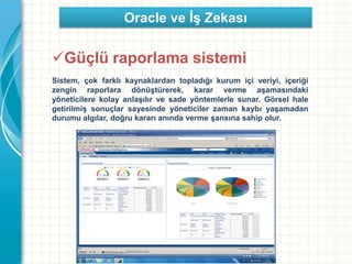 Güçlü raporlama sistemi
Sistem, çok farklı kaynaklardan topladığı kurum içi veriyi, içeriği
zengin raporlara dönüştürerek, karar verme aşamasındaki
yöneticilere kolay anlaşılır ve sade yöntemlerle sunar. Görsel hale
getirilmiş sonuçlar sayesinde yöneticiler zaman kaybı yaşamadan
durumu algılar, doğru kararı anında verme şansına sahip olur.
Oracle ve İş Zekası
 