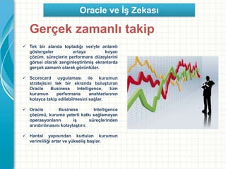 Gerçek zamanlı takip
 Tek bir alanda topladığı veriyle anlamlı
göstergeler ortaya koyan
çözüm, süreçlerin performans düzeylerini
görsel olarak zenginleştirilmiş ekranlarda
gerçek zamanlı olarak görüntüler.
 Scorecard uygulaması ile kurumun
stratejisini tek bir ekranda buluşturan
Oracle Business Intelligence, tüm
kurumun performans anahtarlarının
kolayca takip edilebilmesini sağlar.
 Oracle Business Intelligence
çözümü, kuruma yeterli katkı sağlamayan
operasyonların iş süreçlerinden
arındırılmasını kolaylaştırır.
 Hantal yapısından kurtulan kurumun
verimliliği artar ve yükseliş başlar.
Oracle ve İş Zekası
 