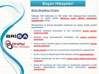 Başarı Hikayeleri
Brisa Shopfloor Projesi
Yaklaşık 550 makinada ve 100 kadar ofis bilgisayarında kullanılan,
kapsam ve içerik olarak dünyanın sayılı fabrika otomasyon
projelerinden biridir.
Wonderware ve Oracle teknojileri kullanılan bu sistem özetle şunları
yapmaktadır:
 Üretimde kullanılan hammadde ve yarı mamüllerin gerçek zamanlı
stoklarının takibi,
 Ürünlerin hangi parametrelerle üretildiğine dair proses verilerinin
toplanması,
 Proses verileri, standart sapma ve trend analizleriyle operatörlerin gerçek
zamanlı uyarılması,
 Geriye yönelik her türlü veri ve parametre incelemelerinin yapılabilmesi,
 İş emri, duruş ve ekipman gibi kritik konuların izlenip raporlanabilmesi,
 SCADA sistemleriyle her türlü verinin görsel olarak izlenip kullanıcıların
uyarılması,
 Oracle BI raporlarıyla her türlü analiz ve incelemenin yapılması ve belli
koşullar sağlandığında otomatik olarak kullanıcılara raporların
gönderilmesi.
 