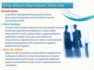 Onay Bilişim Teknolojileri Hakkında
Dinamik Kadro
Onay Bilişim Teknolojileri 2010 yılı başında kurulmuş
genç ve dinamik çalışanlara sahip bir yönetim ve yazılım
danışmanlık şirketidir.
 Üstün Kabiliyet
Firmamız, üretim yönetim sistemleri ve kurumsal yönetim sistemleri
konularında müşterilerimizin ihtiyaçlarını en üstün şekilde
karşılamak üzere analiz, iş danışmanlığı ve uygulama geliştirme
yetkinliklerine sahiptir. 10 yılı aşkın saha tecrübesi ile
danışmanlarımız, müşterilerimiz için en etkili ve verimli çözümleri
geliştirip hayata geçirmek üzere danışmanlık ve uygulama
geliştirme hizmeti sağlarlar.
 Uçtan Uca Çözüm
Başarılı ve etkin bir yönetim ve yazılım platformu geliştirmek için
iş ihtiyaçlarını belirlemek, süreçleri tasarlamak ve bu süreçleri
otomatize edecek yazılım altyapısı ve uygulamaları geliştirmek
kapsamı ile müşterilerimize uçtan uca iş ve uygulama çözümleri
sunmaktayız.
 
