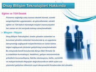 Eğitim ve 7/24 Destek
Firmamız sağladığı satış sonrası destek hizmeti, sürekli
zenginleştirilen uygulamaları, ek güncellemeler, sürekli
eğitim ve 7/24 bakım hizmetiyle müşteri memnuniyetini
her zaman en üst seviyede tutmayı amaçlamaktadır.
 Misyon - Vizyon
Onay Bilişim Teknolojileri, üretim yönetim sistemleri ve
kurumsal yönetim sistemleri konularında iş ve uygulama
danışmanlığı sağlayarak müşterilerimize en üstün katma
değeri sağlayacak çözümler geliştirmeyi amaçlamaktadır.
Bu misyonda kendi konularında dünya lideri firmalar ile
iş ortaklıkları kurmaktayız. Hedefimiz, gelişen ekonomimizde
şirketlerin kurumsallaşma, fabrika otomasyonu, kalite, verimlilik
ve maliyet kontrolü ihtiyaçları doğrultusunda en etkili uçtan uca
çözümleri geliştiren ülkemizin sayılı danışmanlık firmalarından biri olmaktır.
Onay Bilişim Teknolojileri Hakkında
 